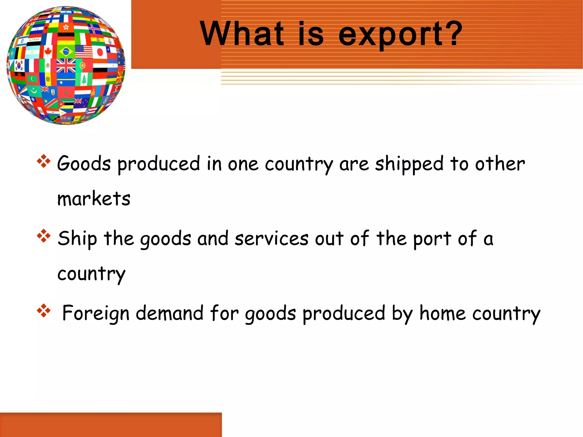What is export?


 Goods produced in one country are shipped to other
  markets
 Ship the goods and services out of the port of a
  country
 Foreign demand for goods produced by home country
 