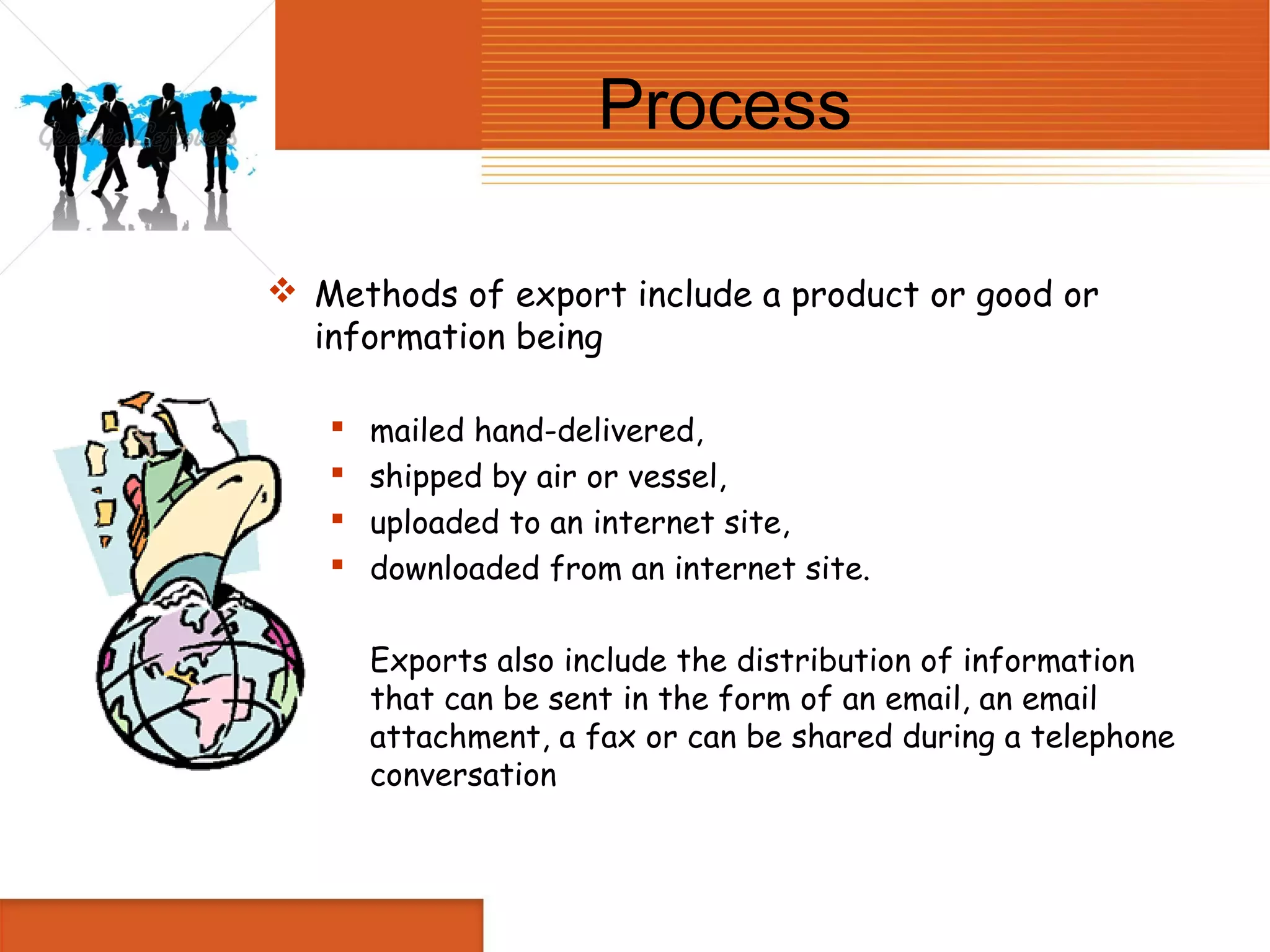 Process

 Methods of export include a product or good or
  information being

      mailed hand-delivered,
      shipped by air or vessel,
      uploaded to an internet site,
      downloaded from an internet site.

       Exports also include the distribution of information
       that can be sent in the form of an email, an email
       attachment, a fax or can be shared during a telephone
       conversation
 
