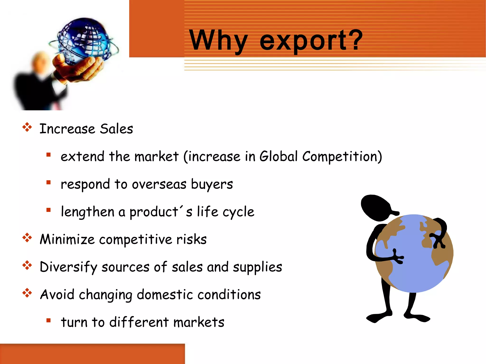 Why export?


 Increase Sales

    extend the market (increase in Global Competition)

    respond to overseas buyers

    lengthen a product´s life cycle

 Minimize competitive risks

 Diversify sources of sales and supplies

 Avoid changing domestic conditions

    turn to different markets
 