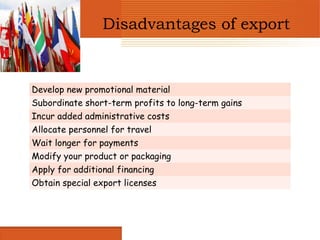 Disadvantages of export


Develop new promotional material
Subordinate short-term profits to long-term gains
Incur added administrative costs
Allocate personnel for travel
Wait longer for payments
Modify your product or packaging
Apply for additional financing
Obtain special export licenses
 