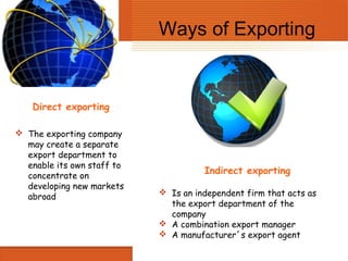 Ways of Exporting


    Direct exporting

 The exporting company
  may create a separate
  export department to
  enable its own staff to
  concentrate on
                                      Indirect exporting
  developing new markets
  abroad                     Is an independent firm that acts as
                              the export department of the
                              company
                             A combination export manager
                             A manufacturer´s export agent
 