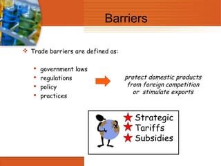 Barriers

 Trade barriers are defined as:

      government laws
      regulations                 protect domestic products
      policy                       from foreign competition
                                      or stimulate exports
      practices


                                      Strategic
                                      Tariffs
                                      Subsidies
 