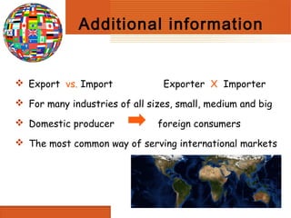 Additional information


 Export vs. Import             Exporter X Importer
 For many industries of all sizes, small, medium and big

 Domestic producer            foreign consumers
 The most common way of serving international markets
 