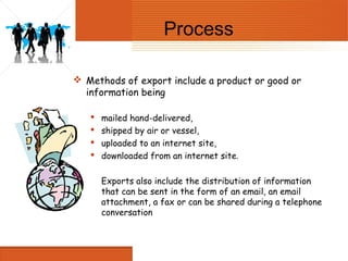 Process

 Methods of export include a product or good or
  information being

      mailed hand-delivered,
      shipped by air or vessel,
      uploaded to an internet site,
      downloaded from an internet site.

       Exports also include the distribution of information
       that can be sent in the form of an email, an email
       attachment, a fax or can be shared during a telephone
       conversation
 