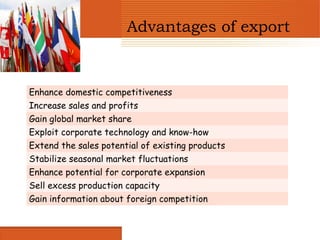 Advantages of export


Enhance domestic competitiveness
Increase sales and profits
Gain global market share
Exploit corporate technology and know-how
Extend the sales potential of existing products
Stabilize seasonal market fluctuations
Enhance potential for corporate expansion
Sell excess production capacity
Gain information about foreign competition
 
