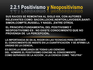 2.2.1 Positivismo y Neopositivismo
SUS RAICES SE REMONTAN AL SIGLO XIX, CON AUTORES
RELEVANTES COMO: BACON,LOCKE,NEWTON,LAVOSIER,SAINT-
SIMON,COMPTE,RUSSELL Y NAGEL ,ENTRE OTROS.
EL PRINCIPIO FUNDAMENTAL DEL POSITIVISMO Y
NEOPOSITIVISMO ES : NO EXISTE CONOCIMIENTO QUE NO
PROVENGA DE LA PERCEPCIÓN.

LA IMPORTANCIA SE DA AL RIGOR EN LAS TECNICAS PARA OBTENER
EL CONOCIMIENTO;SE INSISTE EN LA CUANTIFICACIÓN Y SE AFIRMA LA
UNIDAD DE LA CIENCIA,
ES DECIR,LA SEMEJANZA DE TODAS LAS CIENCIAS
DEL HOMBRE.EL POSITIVISMO CONCIBE AL CONOCIMIENTO
COMO SEPARADO DE LA ACCIÓN , A LA CIENCIA COMO “NEUTRA”
 