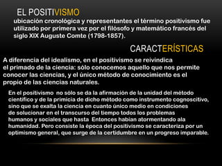 EL POSITIVISMO
   ubicación cronológica y representantes el término positivismo fue
   utilizado por primera vez por el filósofo y matemático francés del
   siglo XIX Auguste Comte (1798-1857).

                                             CARACTERÍSTICAS
A diferencia del idealismo, en el positivismo se reivindica
el primado de la ciencia: sólo conocemos aquello que nos permite
conocer las ciencias, y el único método de conocimiento es el
propio de las ciencias naturales.
 En el positivismo no sólo se da la afirmación de la unidad del método
 científico y de la primicia de dicho método como instrumento cognoscitivo,
 sino que se exalta la ciencia en cuanto único medio en condiciones
 de solucionar en el transcurso del tiempo todos los problemas
 humanos y sociales que hasta Entonces habían atormentando ala
 humanidad. Pero consiste la época del positivismo se caracteriza por un
 optimismo general, que surge de la certidumbre en un progreso imparable.
 