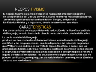 NEOPOSITIVISMO
El neopositivismo es la visión filosófica nacida del empirismo moderno
en la experiencia del Círculo de Viena, cuyos miembros más representativos,
 durante las persecuciones antisemitas en Europa, emigraron a
los Estados Unidos y a Inglaterra, donde desarrollaron sus ideas.

               CARACTERÍSTICAS
Las característica del neopositivismo la reducción de la filosofía al análisis
del lenguaje, tomado tanto de la ciencia como de la vida común del hombre
La doble realidad del lenguaje
produce las dos corrientes del neopositivismo, como filosofía del lenguaje
científico y del lenguaje común. Las dos dependen del principio dogmático
que Wittgenstein codificó en su Tratado lógico-filosófico, a saber, que las
afirmaciones hechas sobre las realidades existentes solamente tienen sentido
si se prueba su verificabilidad; la única excepción a este principio se refiere a
alguna de estas afirmaciones: las enunciaciones lógico-matemáticas que no
pueden verificarse, pero que gozan de veridicidad en cuanto que sus términos
de base son verdaderos.
 