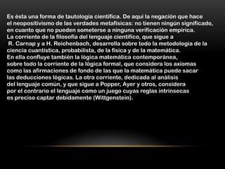 Es ésta una forma de tautología científica. De aquí la negación que hace
el neopositivismo de las verdades metafísicas: no tienen ningún significado,
en cuanto que no pueden someterse a ninguna verificación empírica.
La corriente de la filosofía del lenguaje científico, que sigue a
 R. Carnap y a H. Reichenbach, desarrolla sobre todo la metodología de la
ciencia cuantística, probabilista, de la física y de la matemática.
En ella confluye también la lógica matemática contemporánea,
sobre todo la corriente de la lógica formal, que considera los axiomas
como las afirmaciones de fondo de las que la matemática puede sacar
las deducciones lógicas. La otra corriente, dedicada al análisis
del lenguaje común, y que sigue a Popper, Ayer y otros, considera
por el contrario el lenguaje como un juego cuyas reglas intrínsecas
es preciso captar debidamente (Wittgenstein).
 