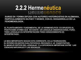 Hermenéutica
SURGE EN FORMA DIFUSA CON AUTORES HISTORICISTAS EN ALEMANIA,
PARTICULARMENTE DILTHEY Y WEBER, CON EL DESSARROLLO DE LA
FENOMENOLOGÍA .


EL PLANTEAMIENTO FUNDAMENTAL DE LA HERMENÉUTICA ES OPUESTO AL
POSITIVISMO AFIRMA QUE NO EXISTE UN LENGUAJE OBSERVACIONAL PURO;
TODO LENGUAJE ES INTERPRETACIÓN TODO CONOCIEMIENTO ES
INTERPRETADO.


LO MÁS IMPORTANTE SEGÚN ESTA CORRIENTE, ES LA TEORIZACIÓN,
EL INTERES EN DATOS CUALITATIVOS,EL RECHAZO A LO CUANTITATIVO,
EL MANEJO CRÍTICO DEL LENGUAJE, Y LA DIFERENCIA IMPORTANE ENTRE LAS
CIENCIAS NATURALES Y LAS SOCIALES.
 