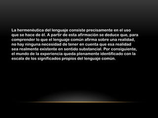 La hermenéutica del lenguaje consiste precisamente en el uso
que se hace de él. A partir de esta afirmación se deduce que, para
comprender lo que el lenguaje común afirma sobre una realidad,
no hay ninguna necesidad de tener en cuenta que esa realidad
sea realmente existente en sentido substancial. Por consiguiente,
el mundo de la experiencia queda plenamente identificado con la
escala de los significados propios del lenguaje común.
 