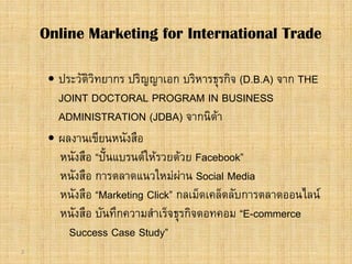 2
 ประวัติวิทยากร ปริญญาเอก บริหารธุรกิจ (D.B.A) จาก THE
JOINT DOCTORAL PROGRAM IN BUSINESS
ADMINISTRATION (JDBA) จากนิดา
 ผลงานเขียนหนังสือ
หนังสือ “ปนแบรนดใหรวยดวย Facebook”
หนังสือ การตลาดแนวใหมผาน Social Media
หนังสือ “Marketing Click” กลเม็ดเคล็ดลับการตลาดออนไลน
หนังสือ บันทึกความสําเร็จธุรกิจดอทคอม “E-commerce
Success Case Study”
Online Marketing for International Trade
 