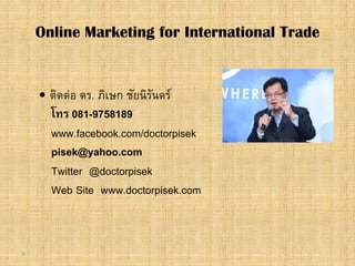 3
 ติดตอ ดร. ภิเษก ชัยนิรันดร
โทร 081-9758189
www.facebook.com/doctorpisek
pisek@yahoo.com
Twitter @doctorpisek
Web Site www.doctorpisek.com
Online Marketing for International Trade
 