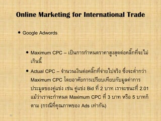 31
 Google Adwords
 Maximum CPC – เปนการกําหนดราคาสูงสุดตอคลิ๊กที่จะไม
เกินนี้
 Actual CPC – จํานวนเงินตอคลิ๊กที่จายไปจริง ซึ่งจะต่ํากวา
Maximum CPC โดยอาศัยการเปรียบเทียบกับมูลคาการ
ประมูลของคูแขง เชน คูแขง Bid ที่ 2 บาท เราจะชนะที่ 2.01
แมวาเราจะกําหนด Maximum CPC ที่ 3 บาท หรือ 5 บาทก็
ตาม (กรณีที่คุณภาพของ Ads เทากัน)
Online Marketing for International Trade
 
