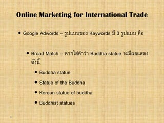 32
 Google Adwords – รูปแบบของ Keywords มี 3 รูปแบบ คือ
 Broad Match – หากใสคําวา Buddha statue จะมีผลแสดง
ดังนี้
 Buddha statue
 Statue of the Buddha
 Korean statue of buddha
 Buddhist statues
Online Marketing for International Trade
 