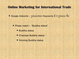 33
 Google Adwords – รูปแบบของ Keywords มี 3 รูปแบบ คือ
 Phase match – “Buddha statue”
 Buddha statue
 Chainese Buddha statue
 Grinning Buddha statue
Online Marketing for International Trade
 