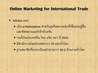 45
 Alibaba.com
 เปน e-Marketplace สําหรับธุรกิจขนาดเล็กที่เชื่อมตอผูซื้อ
และซัพพลายเออรเขาดวยกัน
 กอตั้งในประเทศจีน โดย แจ็ค หมา ป 2542
 มีสํานักงานในประเทศตางๆ 70 แหงทั่วโลก
 ฐานสมาชิกที่ลงทะเบียนขํานวนกวา 84.2 ลานรายทั่วโลก
Online Marketing for International Trade
 