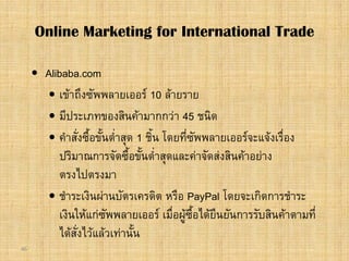 46
 Alibaba.com
 เขาถึงซัพพลายเออร 10 ลายราย
 มีประเภทของสินคามากกวา 45 ชนิด
 คําสั่งซื้อขั้นต่ําสุด 1 ชิ้น โดยที่ซัพพลายเออรจะแจงเรื่อง
ปริมาณการจัดซื้อขั้นต่ําสุดและคาจัดสงสินคาอยาง
ตรงไปตรงมา
 ชําระเงินผานบัตรเครดิต หรือ PayPal โดยจะเกิดการชําระ
เงินใหแกซัพพลายเออร เมื่อผูซื้อไดยืนยันการรับสินคาตามที่
ไดสั่งไวแลวเทานั้น
Online Marketing for International Trade
 