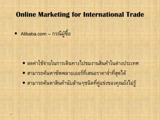 47
 Alibaba.com – กรณีผูซื้อ
 ลดคาใชจายในการเดินทางไปชมงานสินคาในตางประเทศ
 สามารถคนหาซัพพลายเออรที่เสนอราคาจ่ําที่สุดได
 สามารถคนหาสินคานับลานๆชนิดที่คูแขงของคุณยังไมรู
Online Marketing for International Trade
 