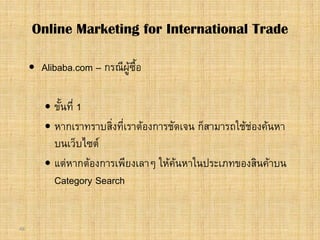 48
 Alibaba.com – กรณีผูซื้อ
 ขั้นที่ 1
 หากเราทราบสิ่งที่เราตองการชัดเจน ก็สามารถใชชองคนหา
บนเว็บไซต
 แตหากตองการเพียงเลาๆ ใหคนหาในประเภทของสินคาบน
Category Search
Online Marketing for International Trade
 