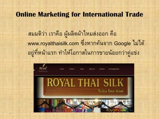 5
สมมติวา เราคือ ผูผลิตผาไหมสงออก คือ
www.royalthaisilk.com ซึ่งหากคนจาก Google ไมได
อยูที่หนาแรก ทําใหโอกาสในการขายนอยกวาคูแขง
Online Marketing for International Trade
 