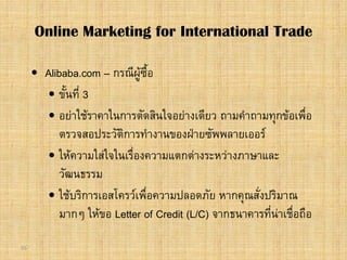 55
 Alibaba.com – กรณีผูซื้อ
 ขั้นที่ 3
 อยาใชราคาในการตัดสินใจอยางเดียว ถามคําถามทุกขอเพื่อ
ตรวจสอประวัติการทํางานของฝายซัพพลายเออร
 ใหความใสใจในเรื่องความแตกตางระหวางภาษาและ
วัฒนธรรม
 ใชบริการเอสโครวเพื่อความปลอดภัย หากคุณสั่งปริมาณ
มากๆ ใหขอ Letter of Credit (L/C) จากธนาคารที่นาเชื่อถือ
Online Marketing for International Trade
 