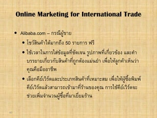 60
 Alibaba.com – กรณีผูขาย
 โชวสินคาไดมากถึง 50 รายการ ฟรี
 ใชเวลาในการใสขอมูลที่ชัดเจน รูปภาพที่เกี่ยวของ และคํา
บรรยายเกี่ยวกับสินคาที่ถูกตองแมนยํา เพื่อใหลูกคาเห็นวา
คุณคือมืออาชีพ
 เลือกคียเวิรดและประเภทสินคาที่เหมาะสม เพื่อใหผูซื้อพิมพ
คียเวิรดแลวสามารถเขามาที่รานของคุณ การใชคียเวิรดจะ
ชวยเพิ่มจํานวนผูซื้อที่มาเยี่ยมราน
Online Marketing for International Trade
 