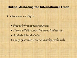 62
 Alibaba.com – กรณีผูขาย
 อัพเดทหนารานของคุณอยางสม่ําเสมอ
 เนนจุดขายที่ไมซ้ําแบบใครอันลาสุดของสินคาของคุณ
 เพิ่มเติมสินคาใหมเมื่อมีเขามา
 ตอบทุกๆคําถามที่เขามาอยางรวดเร็วที่สุดเทาที่จะทําได
Online Marketing for International Trade
 