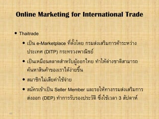 63
 Thaitrade
 เปน e-Marketplace ที่ตั้งโดย กรมสงเสริมการคาระหวาง
ประเทศ (DITP) กระทรวงพาณิชย
 เปนเหมือนตลาดสําหรับผูออกไทย ทําใหตางชาติสามารถ
คนหาสินคาของเราไดงายขึ้น
 สมาชิกไมเสียคาใชจาย
 สมัครเขาเปน Seller Member และรอใหทางกรมสงเสริมการ
สงออก (DEP) ทําการรับรองประวัติ ซึ่งใชเวลา 3 สัปดาห
Online Marketing for International Trade
 