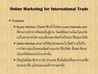 64
 Thaitrade
 Buyer Member เปนสมาชิกทั่วไปของ www.thaitrade.com
ที่สามารถทําการติดตอกับผูขาย โพสตขอความในเว็บบอรด
แตไมสามารถใสรายละเอียดของสินคาหรือประวัติของบริษัท
 Seller Member สามารถใชทุกสวนของเว็บไซต รวมไปถึง
การใสรายละเอียดของสินคาและประวัติบริษัท ซึ่งสมาชิกจะ
เปนบริษัทของคนไทยเทานั่น
 ปจจุบันมีสมาชิกจาก 87 ประเทศ ซึ่งอันดับหนึ่งมาจากเอเชีย
รองลงมาคือ ยุโรปและอเมริกาตามลําดับ
Online Marketing for International Trade
 