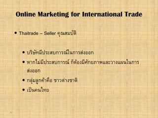 76
 Thaitrade – Seller คุณสมบัติ
 บริษัทมีประสบการณในการสงออก
 หากไมมีประสบการณ ก็ตองมีศักยภาพและวางแผนในการ
สงออก
 กลุมลูกคาคือ ชาวตางชาติ
 เปนคนไทย
Online Marketing for International Trade
 