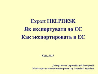 Export HELPDESK
Як експортувати до ЄС
Как экспортировать в ЕС
Київ, 2013
Департамент європейської інтеграції
Міністерство економічного розвитку і торгівлі України
 
