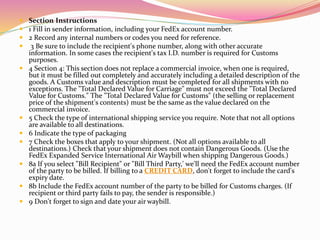 Section Instructions 
 1 Fill in sender information, including your FedEx account number. 
 2 Record any internal numbers or codes you need for reference. 
 3 Be sure to include the recipient's phone number, along with other accurate 
information. In some cases the recipient's tax I.D. number is required for Customs 
purposes. 
 4 Section 4: This section does not replace a commercial invoice, when one is required, 
but it must be filled out completely and accurately including a detailed description of the 
goods. A Customs value and description must be completed for all shipments with no 
exceptions. The "Total Declared Value for Carriage" must not exceed the "Total Declared 
Value for Customs." The "Total Declared Value for Customs" (the selling or replacement 
price of the shipment's contents) must be the same as the value declared on the 
commercial invoice. 
 5 Check the type of international shipping service you require. Note that not all options 
are available to all destinations. 
 6 Indicate the type of packaging 
 7 Check the boxes that apply to your shipment. (Not all options available to all 
destinations.) Check that your shipment does not contain Dangerous Goods. (Use the 
FedEx Expanded Service International Air Waybill when shipping Dangerous Goods.) 
 8a If you select "Bill Recipient" or "Bill Third Party,' we'll need the FedEx account number 
of the party to be billed. If billing to a CREDIT CARD, don't forget to include the card's 
expiry date. 
 8b Include the FedEx account number of the party to be billed for Customs charges. (If 
recipient or third party fails to pay, the sender is responsible.) 
 9 Don't forget to sign and date your air waybill. 
 