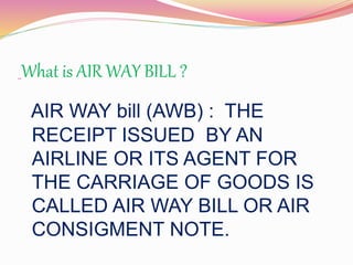 What is AIR WAY BILL ? 
AIR WAY bill (AWB) : THE 
RECEIPT ISSUED BY AN 
AIRLINE OR ITS AGENT FOR 
THE CARRIAGE OF GOODS IS 
CALLED AIR WAY BILL OR AIR 
CONSIGMENT NOTE. 
 