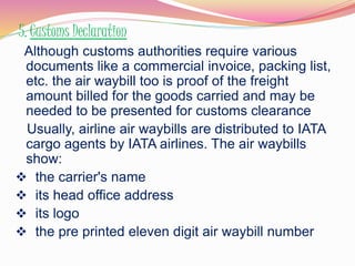 5. Customs Declaration 
Although customs authorities require various 
documents like a commercial invoice, packing list, 
etc. the air waybill too is proof of the freight 
amount billed for the goods carried and may be 
needed to be presented for customs clearance 
Usually, airline air waybills are distributed to IATA 
cargo agents by IATA airlines. The air waybills 
show: 
 the carrier's name 
 its head office address 
 its logo 
 the pre printed eleven digit air waybill number 
 