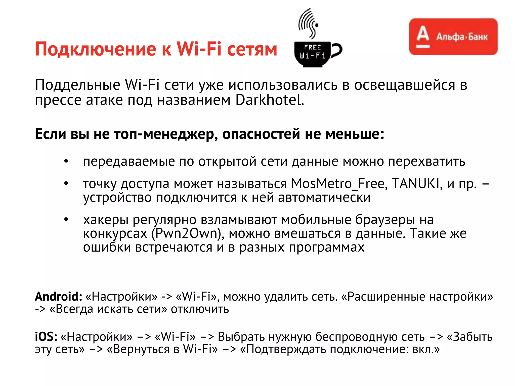 Подключение к Wi-Fi сетям
Поддельные Wi-Fi сети уже использовались в освещавшейся в
прессе атаке под названием Darkhotel.
Если вы не топ-менеджер, опасностей не меньше:
• передаваемые по открытой сети данные можно перехватить
• точку доступа может называться MosMetro_Free, TANUKI, и пр. –
устройство подключится к ней автоматически
• хакеры регулярно взламывают мобильные браузеры на
конкурсах (Pwn2Own), можно вмешаться в данные. Такие же
ошибки встречаются и в разных программах
Android: «Настройки» -> «Wi-Fi», можно удалить сеть. «Расширенные настройки»
-> «Всегда искать сети» отключить
iOS: «Настройки» –> «Wi-Fi» –> Выбрать нужную беспроводную сеть –> «Забыть
эту сеть» –> «Вернуться в Wi-Fi» –> «Подтверждать подключение: вкл.»
 