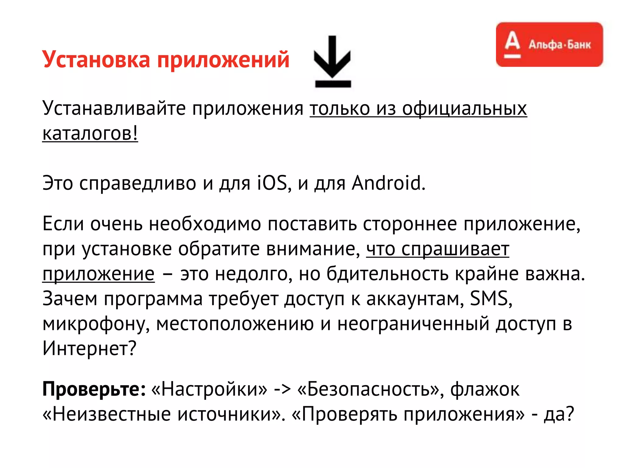 Установка приложений
Устанавливайте приложения только из официальных
каталогов!
Это справедливо и для iOS, и для Android.
Если очень необходимо поставить стороннее приложение,
при установке обратите внимание, что спрашивает
приложение – это недолго, но бдительность крайне важна.
Зачем программа требует доступ к аккаунтам, SMS,
микрофону, местоположению и неограниченный доступ в
Интернет?
Проверьте: «Настройки» -> «Безопасность», флажок
«Неизвестные источники». «Проверять приложения» - да?
 