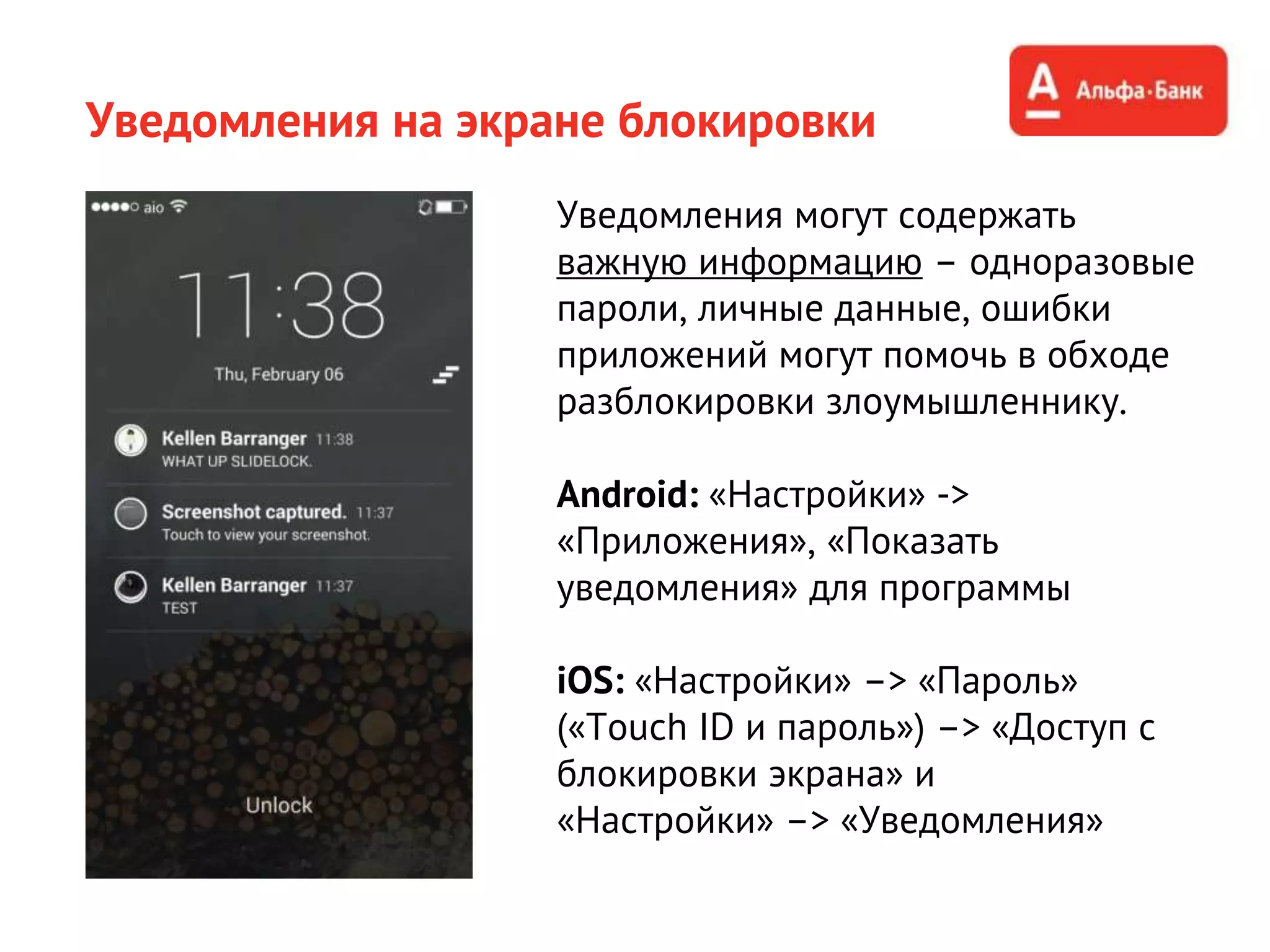 Уведомления на экране блокировки
Уведомления могут содержать
важную информацию – одноразовые
пароли, личные данные, ошибки
приложений могут помочь в обходе
разблокировки злоумышленнику.
Android: «Настройки» ->
«Приложения», «Показать
уведомления» для программы
iOS: «Настройки» –> «Пароль»
(«Touch ID и пароль») –> «Доступ с
блокировки экрана» и
«Настройки» –> «Уведомления»
 