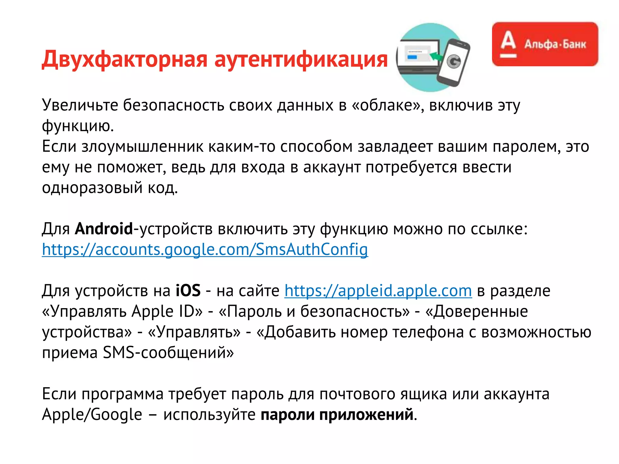 Увеличьте безопасность своих данных в «облаке», включив эту
функцию.
Если злоумышленник каким-то способом завладеет вашим паролем, это
ему не поможет, ведь для входа в аккаунт потребуется ввести
одноразовый код.
Для Android-устройств включить эту функцию можно по ссылке:
https://accounts.google.com/SmsAuthConfig
Для устройств на iOS - на сайте https://appleid.apple.com в разделе
«Управлять Apple ID» - «Пароль и безопасность» - «Доверенные
устройства» - «Управлять» - «Добавить номер телефона с возможностью
приема SMS-сообщений»
Если программа требует пароль для почтового ящика или аккаунта
Apple/Google – используйте пароли приложений.
Двухфакторная аутентификация
 