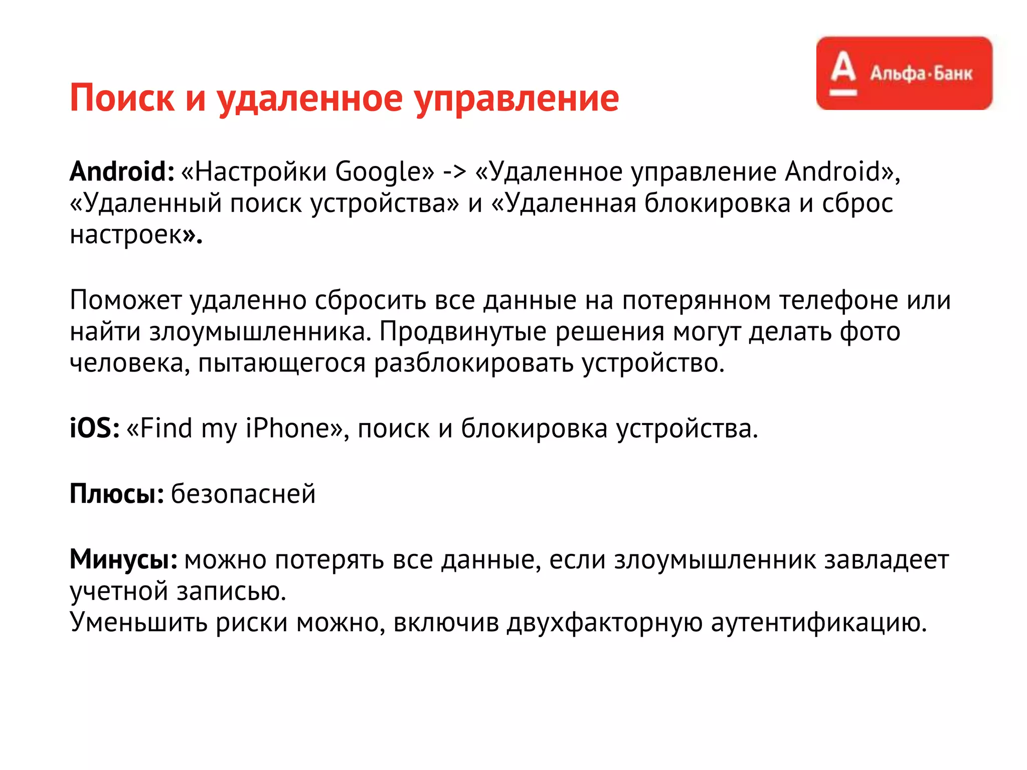 Поиск и удаленное управление
Android: «Настройки Google» -> «Удаленное управление Android»,
«Удаленный поиск устройства» и «Удаленная блокировка и сброс
настроек».
Поможет удаленно сбросить все данные на потерянном телефоне или
найти злоумышленника. Продвинутые решения могут делать фото
человека, пытающегося разблокировать устройство.
iOS: «Find my iPhone», поиск и блокировка устройства.
Плюсы: безопасней
Минусы: можно потерять все данные, если злоумышленник завладеет
учетной записью.
Уменьшить риски можно, включив двухфакторную аутентификацию.
 