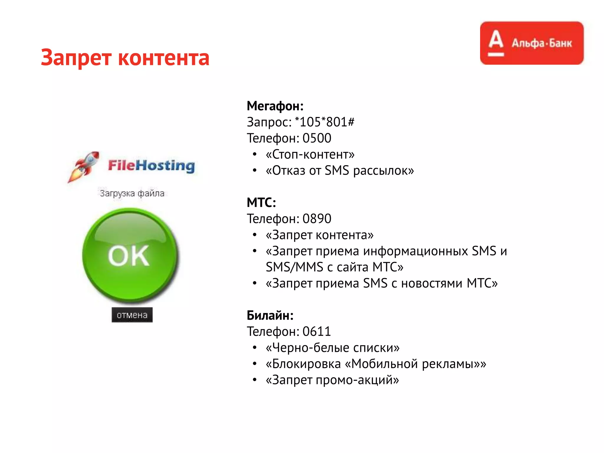 Запрет контента
Мегафон:
Запрос: *105*801#
Телефон: 0500
• «Стоп-контент»
• «Отказ от SMS рассылок»
МТС:
Телефон: 0890
• «Запрет контента»
• «Запрет приема информационных SMS и
SMS/MMS с сайта МТС»
• «Запрет приема SMS с новостями МТС»
Билайн:
Телефон: 0611
• «Черно-белые списки»
• «Блокировка «Мобильной рекламы»»
• «Запрет промо-акций»
 