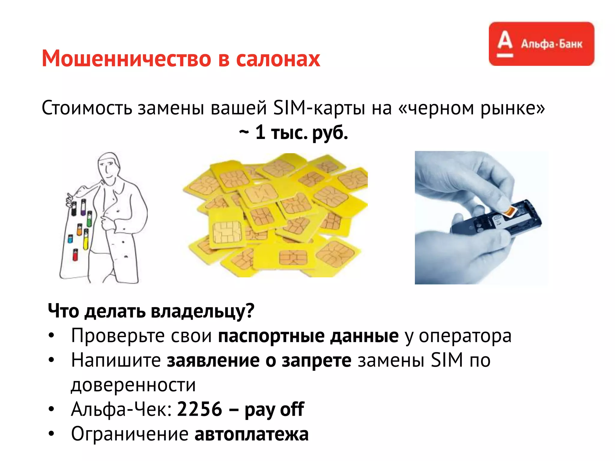 Мошенничество в салонах
Что делать владельцу?
• Проверьте свои паспортные данные у оператора
• Напишите заявление о запрете замены SIM по
доверенности
• Альфа-Чек: 2256 – pay off
• Ограничение автоплатежа
Стоимость замены вашей SIM-карты на «черном рынке»
~ 1 тыс. руб.
 