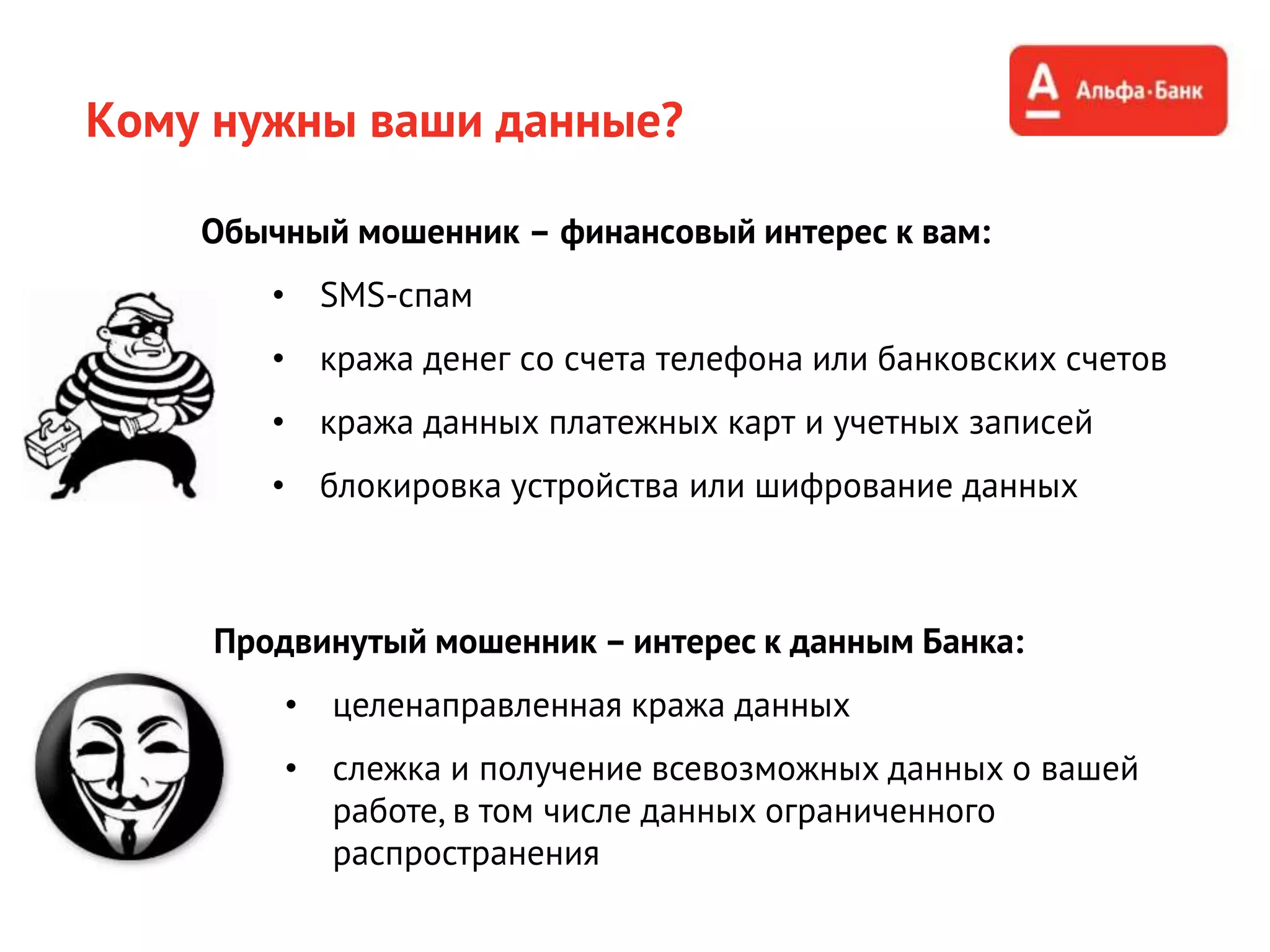 Кому нужны ваши данные?
Обычный мошенник – финансовый интерес к вам:
• SMS-спам
• кража денег со счета телефона или банковских счетов
• кража данных платежных карт и учетных записей
• блокировка устройства или шифрование данных
Продвинутый мошенник – интерес к данным Банка:
• целенаправленная кража данных
• слежка и получение всевозможных данных о вашей
работе, в том числе данных ограниченного
распространения
 