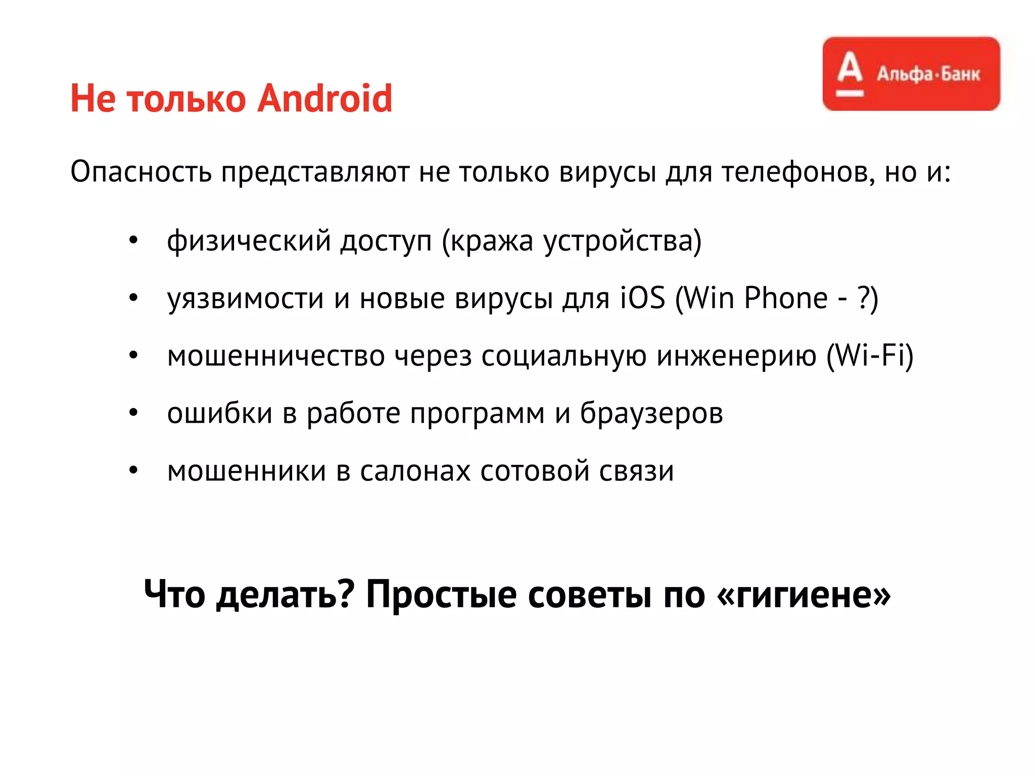 Не только Android
Опасность представляют не только вирусы для телефонов, но и:
• физический доступ (кража устройства)
• уязвимости и новые вирусы для iOS (Win Phone - ?)
• мошенничество через социальную инженерию (Wi-Fi)
• ошибки в работе программ и браузеров
• мошенники в салонах сотовой связи
Что делать? Простые советы по «гигиене»
 