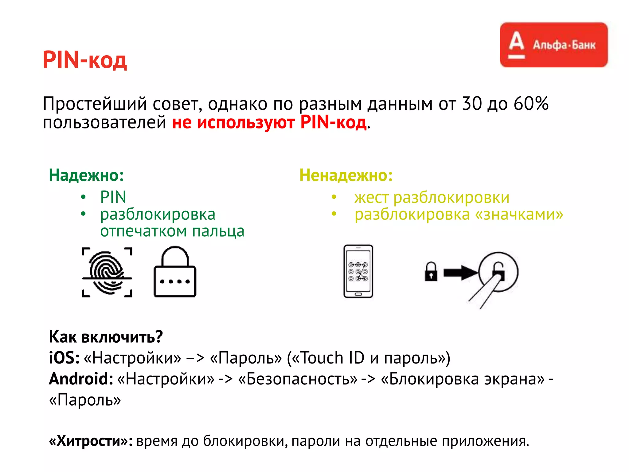 PIN-код
Простейший совет, однако по разным данным от 30 до 60%
пользователей не используют PIN-код.
Надежно:
• PIN
• разблокировка
отпечатком пальца
Как включить?
iOS: «Настройки» –> «Пароль» («Touch ID и пароль»)
Android: «Настройки» -> «Безопасность» -> «Блокировка экрана» -
«Пароль»
«Хитрости»: время до блокировки, пароли на отдельные приложения.
Ненадежно:
• жест разблокировки
• разблокировка «значками»
 