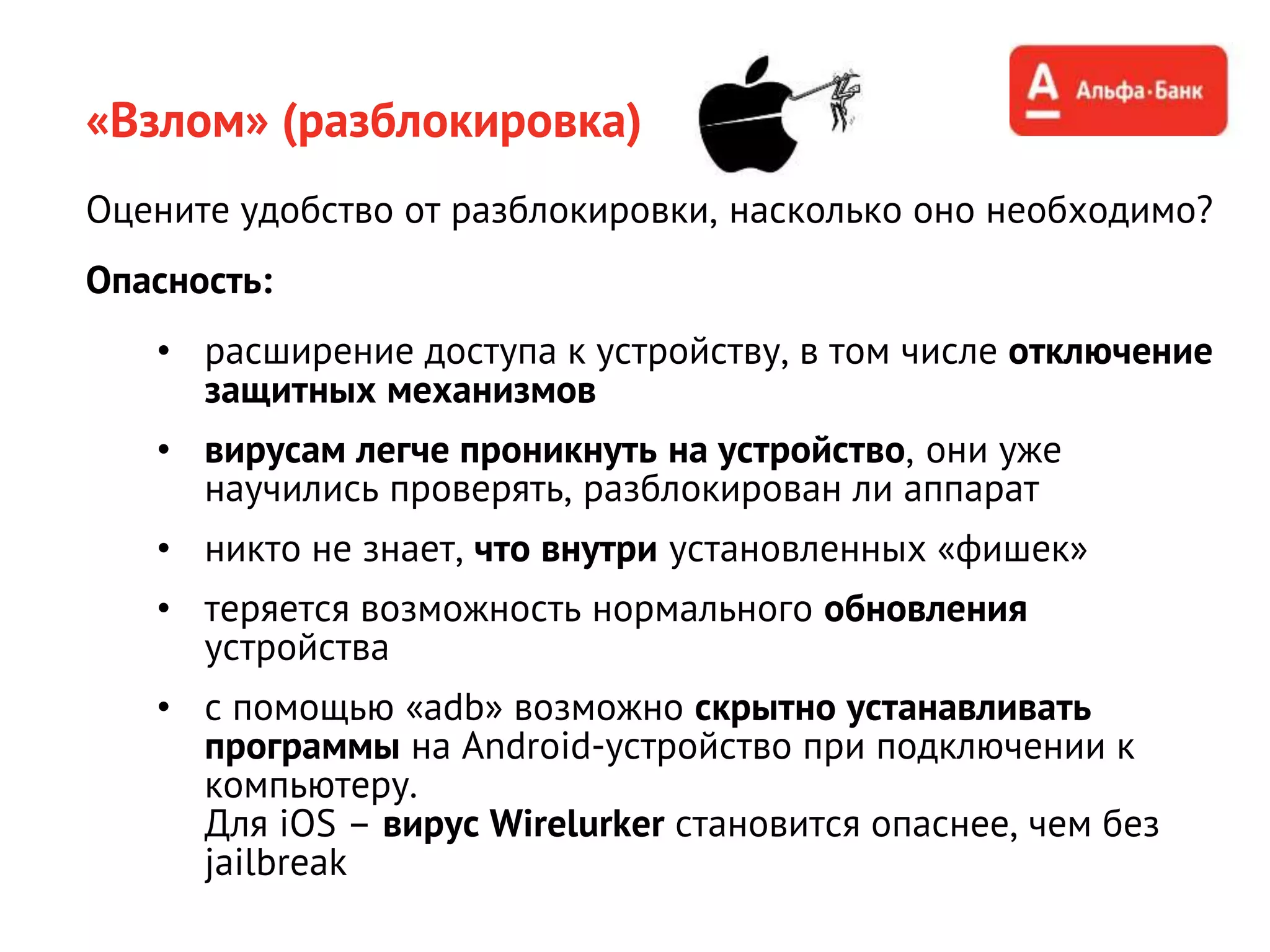 «Взлом» (разблокировка)
Оцените удобство от разблокировки, насколько оно необходимо?
Опасность:
• расширение доступа к устройству, в том числе отключение
защитных механизмов
• вирусам легче проникнуть на устройство, они уже
научились проверять, разблокирован ли аппарат
• никто не знает, что внутри установленных «фишек»
• теряется возможность нормального обновления
устройства
• с помощью «adb» возможно скрытно устанавливать
программы на Android-устройство при подключении к
компьютеру.
Для iOS – вирус Wirelurker становится опаснее, чем без
jailbreak
 