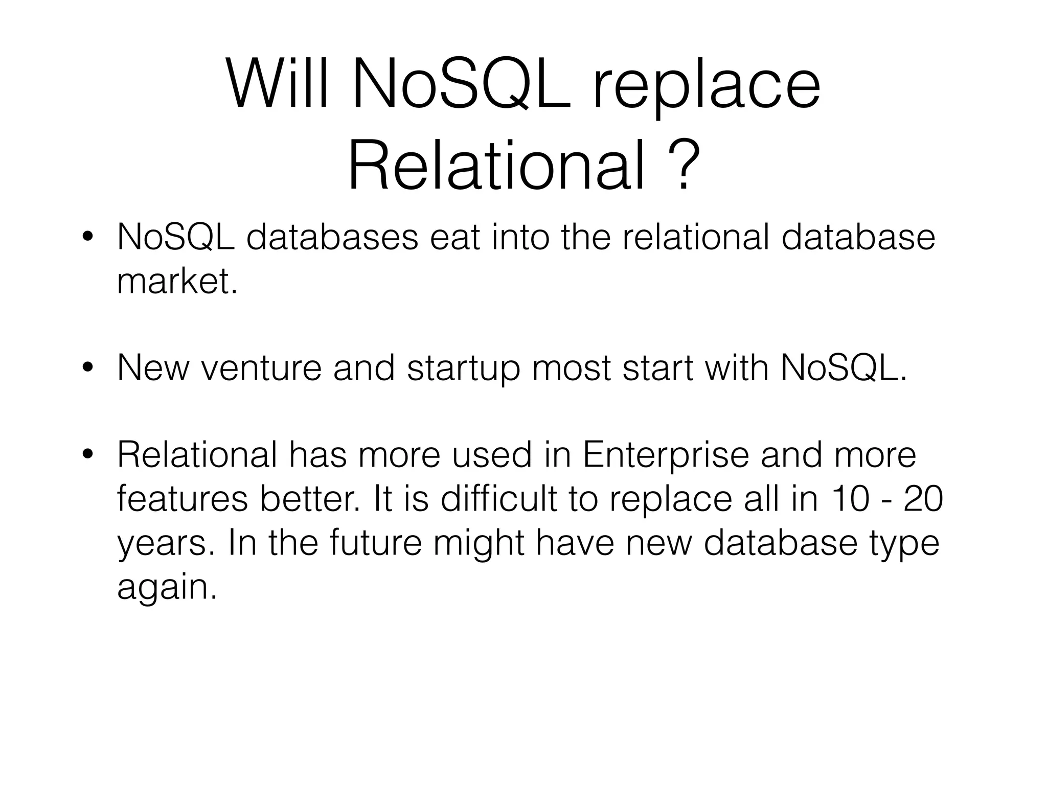 Will NoSQL replace
Relational ?
• NoSQL databases eat into the relational database
market.
• New venture and startup most start with NoSQL.
• Relational has more used in Enterprise and more
features better. It is difﬁcult to replace all in 10 - 20
years. In the future might have new database type
again.
 