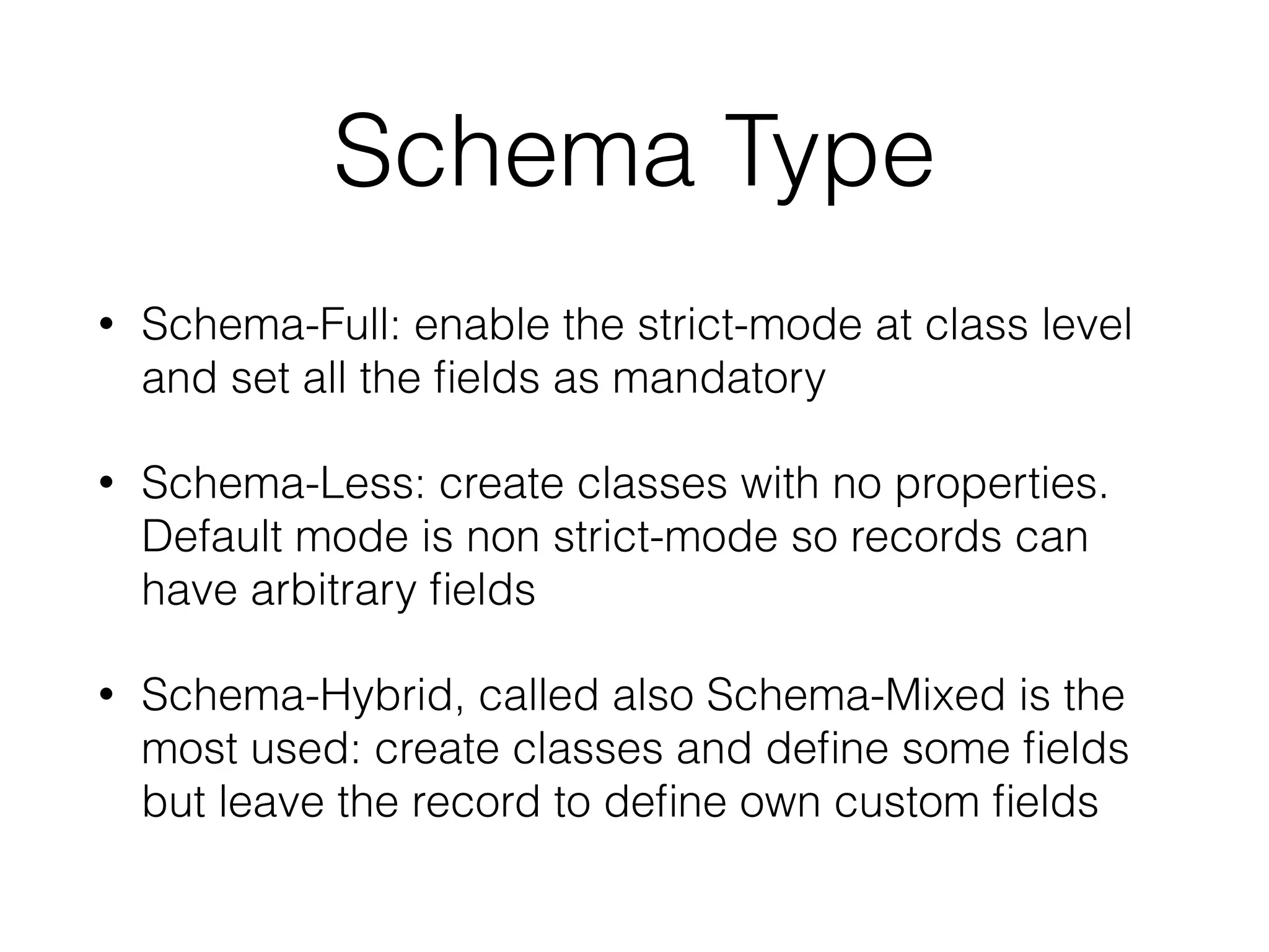 Schema Type
• Schema-Full: enable the strict-mode at class level
and set all the ﬁelds as mandatory
• Schema-Less: create classes with no properties.
Default mode is non strict-mode so records can
have arbitrary ﬁelds
• Schema-Hybrid, called also Schema-Mixed is the
most used: create classes and deﬁne some ﬁelds
but leave the record to deﬁne own custom ﬁelds
 