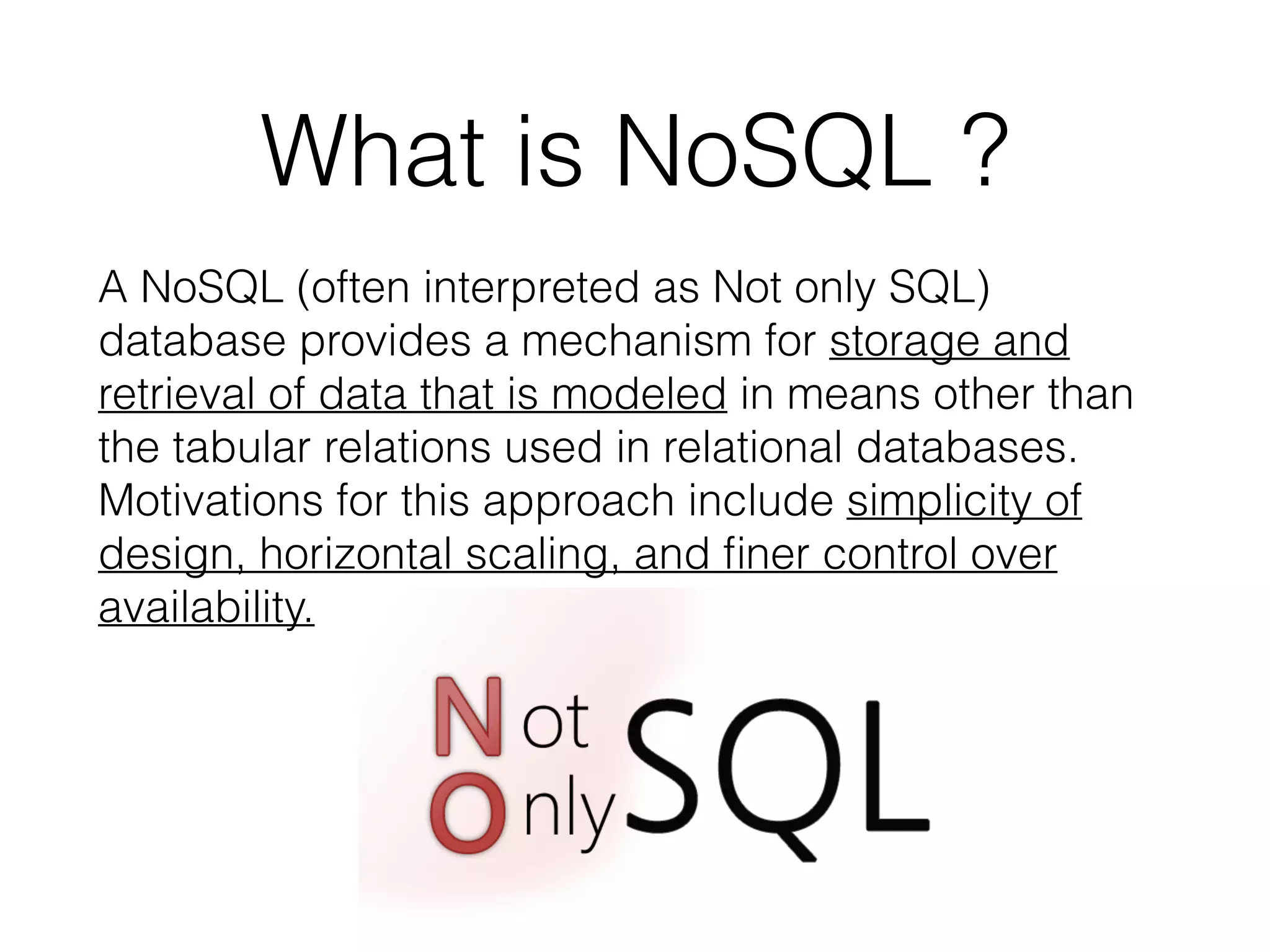 What is NoSQL ?
A NoSQL (often interpreted as Not only SQL)
database provides a mechanism for storage and
retrieval of data that is modeled in means other than
the tabular relations used in relational databases.
Motivations for this approach include simplicity of
design, horizontal scaling, and ﬁner control over
availability.
 