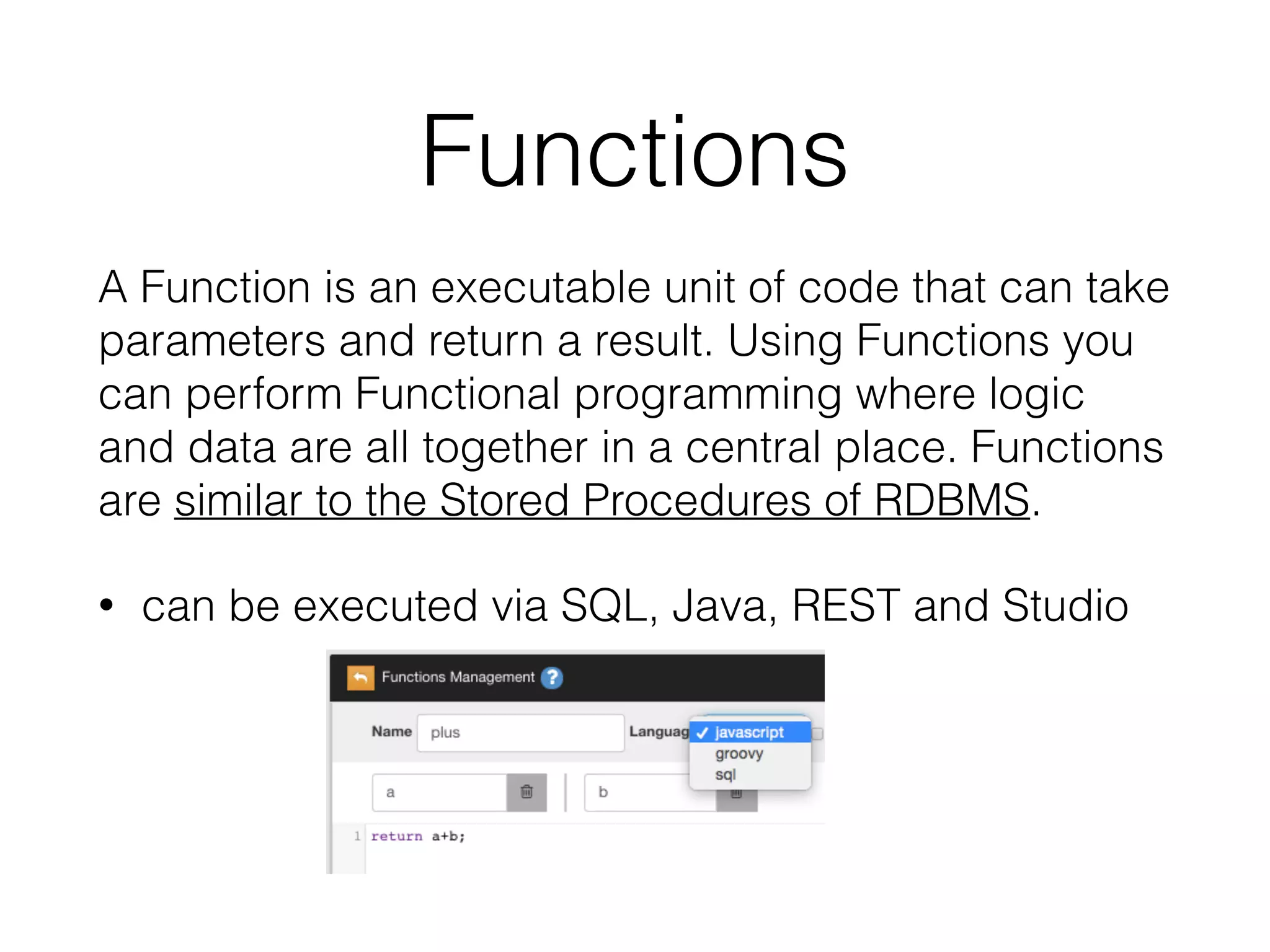 Functions
A Function is an executable unit of code that can take
parameters and return a result. Using Functions you
can perform Functional programming where logic
and data are all together in a central place. Functions
are similar to the Stored Procedures of RDBMS.
• can be executed via SQL, Java, REST and Studio
 